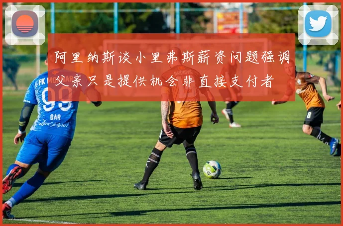 阿里纳斯谈小里弗斯薪资问题强调父亲只是提供机会非直接支付者