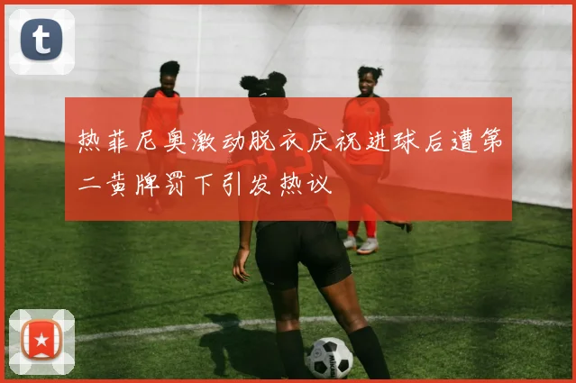 热菲尼奥激动脱衣庆祝进球后遭第二黄牌罚下引发热议