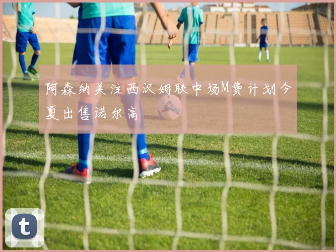 阿森纳关注西汉姆联中场M费计划今夏出售诺尔高