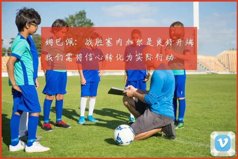 姆巴佩：战胜塞内加尔是良好开端我们需将信心转化为实际行动