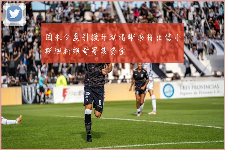 国米今夏引援计划清晰或将出售小斯坦科维奇筹集资金