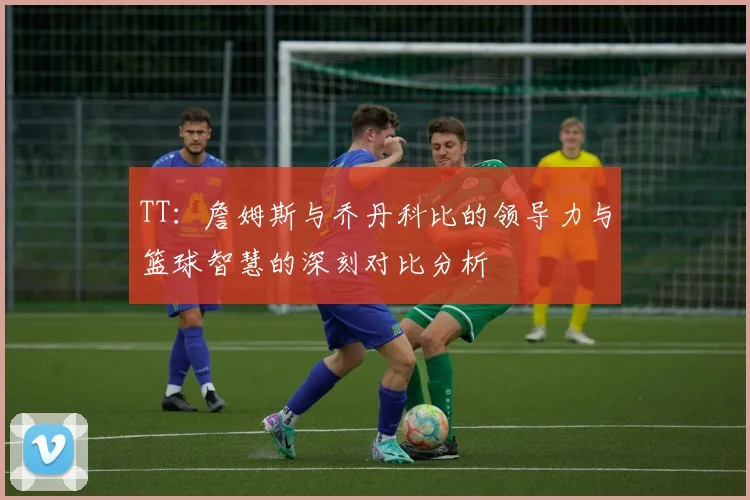 TT：詹姆斯与乔丹科比的领导力与篮球智慧的深刻对比分析