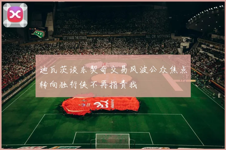迪瓦茨谈东契奇交易风波公众焦点转向独行侠不再指责我