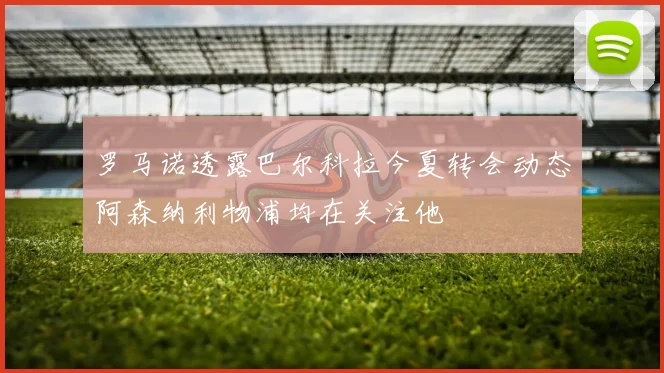 罗马诺透露巴尔科拉今夏转会动态阿森纳利物浦均在关注他
