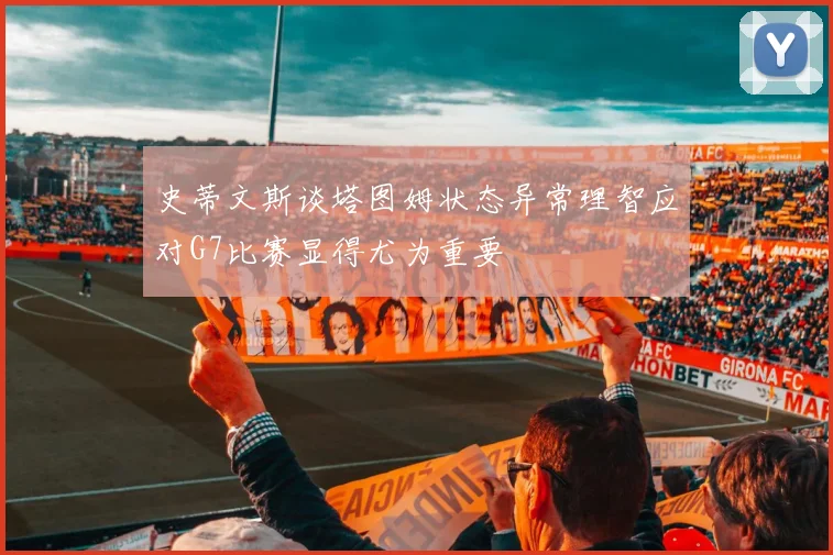 史蒂文斯谈塔图姆状态异常理智应对G7比赛显得尤为重要