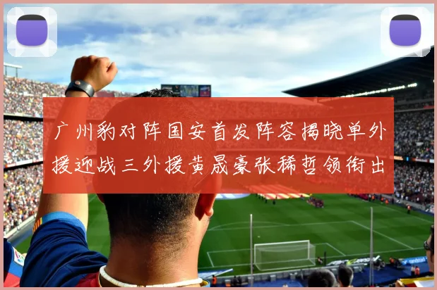 广州豹对阵国安首发阵容揭晓单外援迎战三外援黄晟豪张稀哲领衔出战