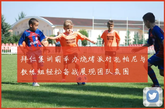 拜仁集训前举办烧烤派对孔帕尼与教练组轻松备战展现团队氛围