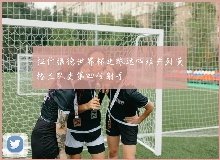 拉什福德世界杯进球达四粒并列英格兰队史第四位射手
