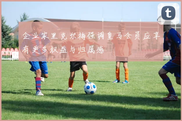 企业家里克尔梅强调皇马会员应享有更多权益与归属感