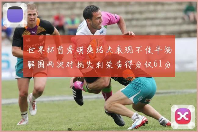 世界杯首秀胡桑诺夫表现不佳半场解围两次对抗失利染黄得分仅61分