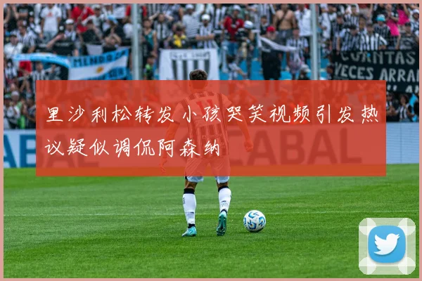 里沙利松转发小孩哭笑视频引发热议疑似调侃阿森纳