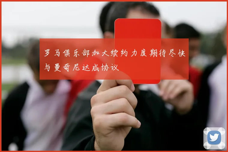 罗马俱乐部加大续约力度期待尽快与曼奇尼达成协议