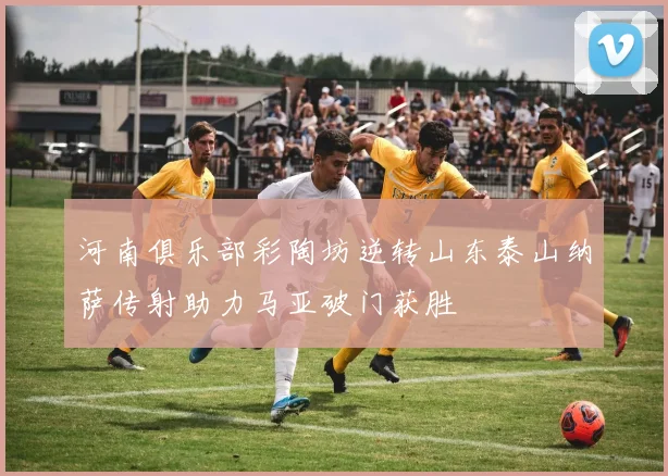 河南俱乐部彩陶坊逆转山东泰山纳萨传射助力马亚破门获胜