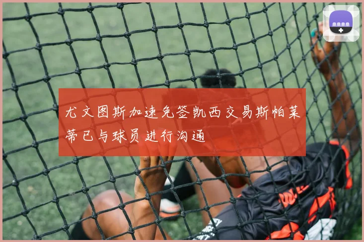 尤文图斯加速免签凯西交易斯帕莱蒂已与球员进行沟通