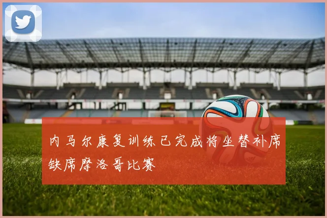 内马尔康复训练已完成将坐替补席缺席摩洛哥比赛