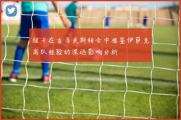 纽卡在吉马良斯转会中借鉴伊萨克离队经验的深远影响分析