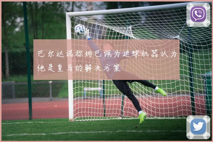 巴尔达诺称姆巴佩为进球机器认为他是皇马的解决方案