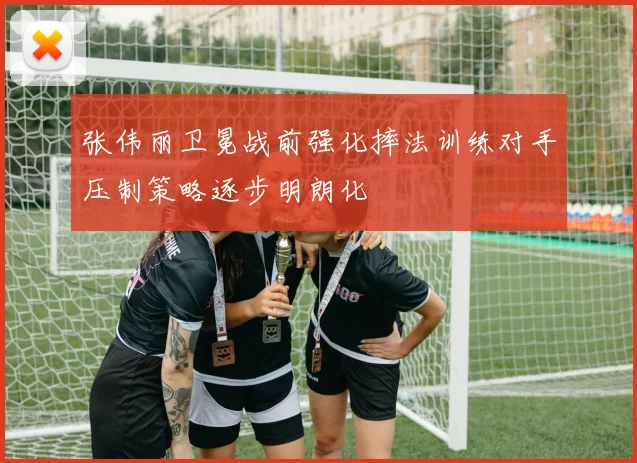 张伟丽卫冕战前强化摔法训练对手压制策略逐步明朗化