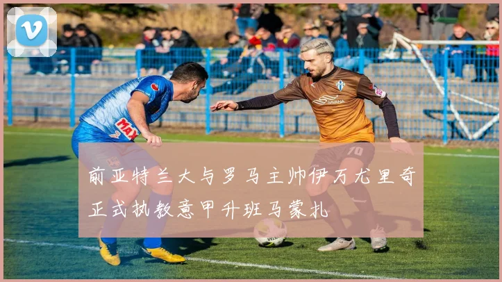 前亚特兰大与罗马主帅伊万尤里奇正式执教意甲升班马蒙扎